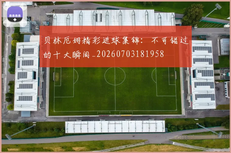 贝林厄姆精彩进球集锦：不可错过的十大瞬间_20260703181958