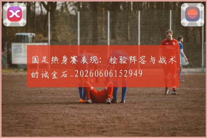 国足热身赛表现：检验阵容与战术的试金石_20260606152949