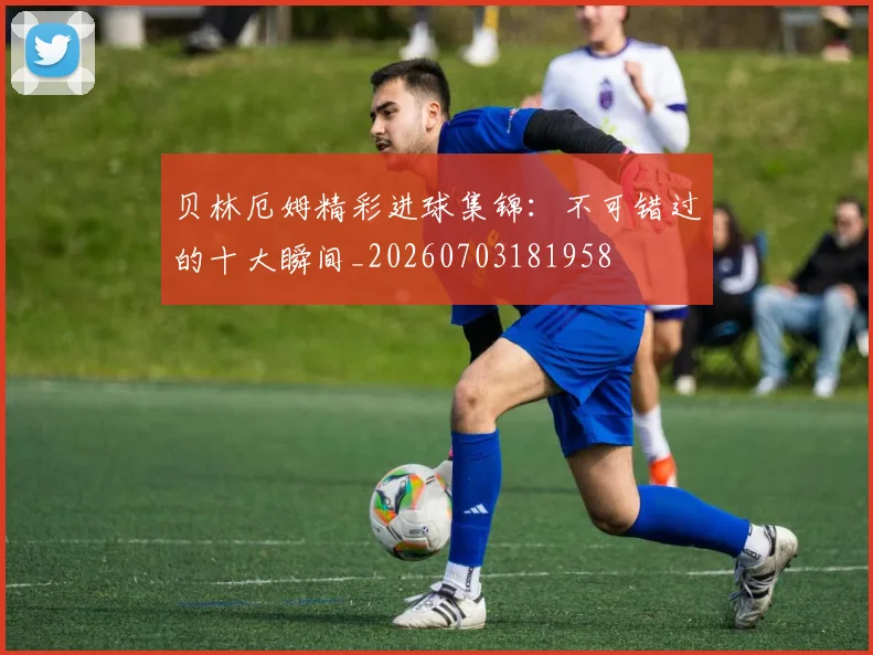 贝林厄姆精彩进球集锦：不可错过的十大瞬间_20260703181958