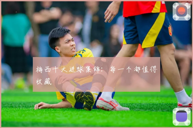 梅西十大进球集锦:每一个都值得收藏