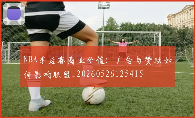 NBA季后赛商业价值:广告与赞助如何影响联盟_20260526125415